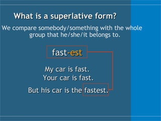 What is a  superlative  form? We compare somebody/something with the whole group that he/she/it belongs to. fast -est My car is fast.  Your car is fast. But his car is the fastest. 