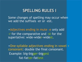 SPELLING RULES I Some changes of spelling may occur when we add the suffixes –er or –est. Adjectives ending in mute –e  only add  -r  for the comparative and  –st  for the superlative: wide-wide r -wide st . One-syllable adjectives ending in vowel +  consonant : double the final consonant. Example: big-big ger -big gest   fat-fat ter -fat test 