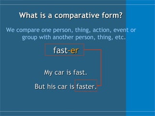 What is a  c omparative form? We compare one person, thing, action, event or group with another person, thing, etc. fast -er My car is fast. But his car is faster. 