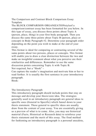 The Comparison and Contrast Block Comparison Essay
Template
The BLOCK COMPARISON ORGANIZATIONstyleof a
comparison/contrast essay has been formatted for you below. In
this type of essay, you discuss three points about Topic A
(person, place, thing) in your first body paragraph. Then you
discuss the same three points about Topic B (person, place or
concept) in Body Paragraph #2. Determine your paragraph order
depending on the point you wish to make at the end of your
essay.
This format is ideal for comparing or contrasting several of the
same points about two persons, places or concepts. This format
will enable you to draw a clear distinction between the two and
make an insightful comment about what you perceive are their
similarities and differences. Remember to use the same
discussion points concerning Topic A with Topic B.
Not required, but a “Hook” -
Can capture the reader’s imagination and motivate him or her to
read further. It is usually the first sentence in your introductory
paragraph.
Hook:
The Introductory Paragraph
This introductory paragraph should include points that stay on
message and develop your thesis/core idea. The strategies
generally used in an introductory paragraph are general ideas to
specific ones (General to Specific) which funnel down to your
thesis statement. These general to specific ideas are usually
draw from the content of your essay. You are essentially giving
us a preview of what is to come. Also, you may use historical
material (Facts, Historical or Research data) to reinforce your
thesis statement and the merit of this essay. The final method
for fashioning an introductory paragraph is a personal anecdote,
 