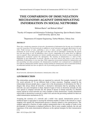 International Journal of Computer Networks & Communications (IJCNC) Vol.7, No.4, July 2015
DOI : 10.5121/ijcnc.2015.7406 87
THE COMPARISON OF IMMUNIZATION
MECHANISMS AGAINST DISSEMINATING
INFORMATION IN SOCIAL NETWORKS
Mohsen Raeisi1
and Behzad Akbari2
1
Faculty of Computer and Information Technology Engineering, Qazvin Branch, Islamic
Azad University, Qazvin, Iran
2
Department of Computer Engineering, Tarbiat Modares, Tehran, Iran
ABSTRACT
These days considering expansion of networks, dissemination of information has become one of significant
cases for researchers. In social networks in addition to social structures and people effectiveness on each
other, Profit increase of sales, publishing a news or rumor, spread or diffusion of an idea can be
mentioned. In social societies, people affect each other and with an individual’s membership, his friends
may join that group as well. In publishing a piece of news, independent of its nature there are different
ways to expand it. Since information isn’t always suitable and positive, this article is trying to introduce the
immunization mechanism against this information. The meaning of immunization is a kind of Slow
Publishing of such information in network. Therefor it has been tried in this article to slow down the
publishing of information or even stop them. With comparison of presented methods for immunization and
also presenting rate delay parameter, the immunization of methods were evaluated and we identified the
most effective immunization method. Among existing methods for immunization and recommended methods,
recommended methods also have an effective role in preventing spread of malicious rumor.
KEYWORDS
Social networks, information dissemination, immunization, delay rate
1.INTRODUCTION
The relationships among people often are organized in a network. For example, internet [1], web
[2], social networks [2, 3], are different kinds of these structures. Topology created by the
relationships between people plays a major role in the dissemination of information [4]. One of
dangers that always threat all networks is destructive information that by spreading in these
networks can cause disruptions in them. Spread of types of noise in electricity networks [5], the
virus spread in computer networks [6], the spread of disease in human networks [7], Harmful
rumors spread on social networks are some examples of these destructions. Usually information
which leads to destruction in network is called virus and also the preventing methods for them are
called immunization mechanisms [8, 9].
Assuming the existence of a network and a model virus spread, immunization process in
unofficial figure is equivalent to securing the minimum number of nodes in the network as causes
stopping virus spread [10]. Immunization process is directly related to virus spread process. The
simplest approach is fraction of nodes random immunization that is this number of nodes in the
development of information is displayed ineffective. But in more complex methods, the role and
importance of the nodes determination influences on the optimal strategies for their immunization
[11].
 
