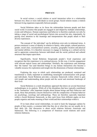 -1-


                                        PREFACE

      In social science, a social relation or social interaction refers to a relationship
between two, three or more individuals (a social group). Social relation means a relation
between living organisms (especially between people).

        Social Relations takes as its focus the relationships between people and their
social world. It assumes that people are engaged in and shaped by multiple relationships,
events and influences. Human experience and behavior is therefore explored, not only by
taking a range of social and psychological factors into account but also, importantly, by
paying close attention to the meanings and interpretations that people attach to their
diverse experiences.

        The concept of ‘the individual’ can by definition exist only in relational terms. A
person constructs a sense of identity in relation to family, other people, cultural practices,
gender, social class, social/political systems, sexuality, geographic location and physical
and mental abilities. It is therefore necessary to engage in learning as a cultural activity
and to appreciate connections between individuals and the social, political and cultural
structures that impact upon them.

        Significantly, Social Relations foregrounds people’s lived experience and
recognizes that this experience is in continual process. In this way, it invites engagement
with relevant topical issues and relationships. Similarly, the experiences and meanings
that ‘the learner’ has (and therefore brings to any human interaction) also become a
valuable resource for exploration and insight into the dimensions of human relationships.

         Exploring the ways in which such relationships are produced, sustained and
transformed is vitally important in establishing meaningful communication with groups
and individuals. Social Relations provides a dynamic framework within which to gain
rich insight and understanding about people and the social and emotional landscape of
their lives.

        Social Relations is a multi disciplinary approach that draws on several theoretical
methodologies in its analysis. While all of the disciplines that have typically contributed
to the ‘humanities’ offer important insights about human beings and their behaviors and
needs, those that primarily concern themselves with the complexities of human behavior
are psychology, sociology and anthropology. These are therefore especially important
within a Social Relations framework, as they each focus from different angles on how
people organize and make meaning of their world and their relationships within it.

        If we learn about social relationships, we need to learn the languages spoken by
people of that country, a common habit that they do or what they are not usually do in
their daily life. Our discussion is about social relations between Americans and
Indonesian. The following is a comparison of American social relations and social
relations Indonesia.




                                                                                 -Tienny Makrus-
 