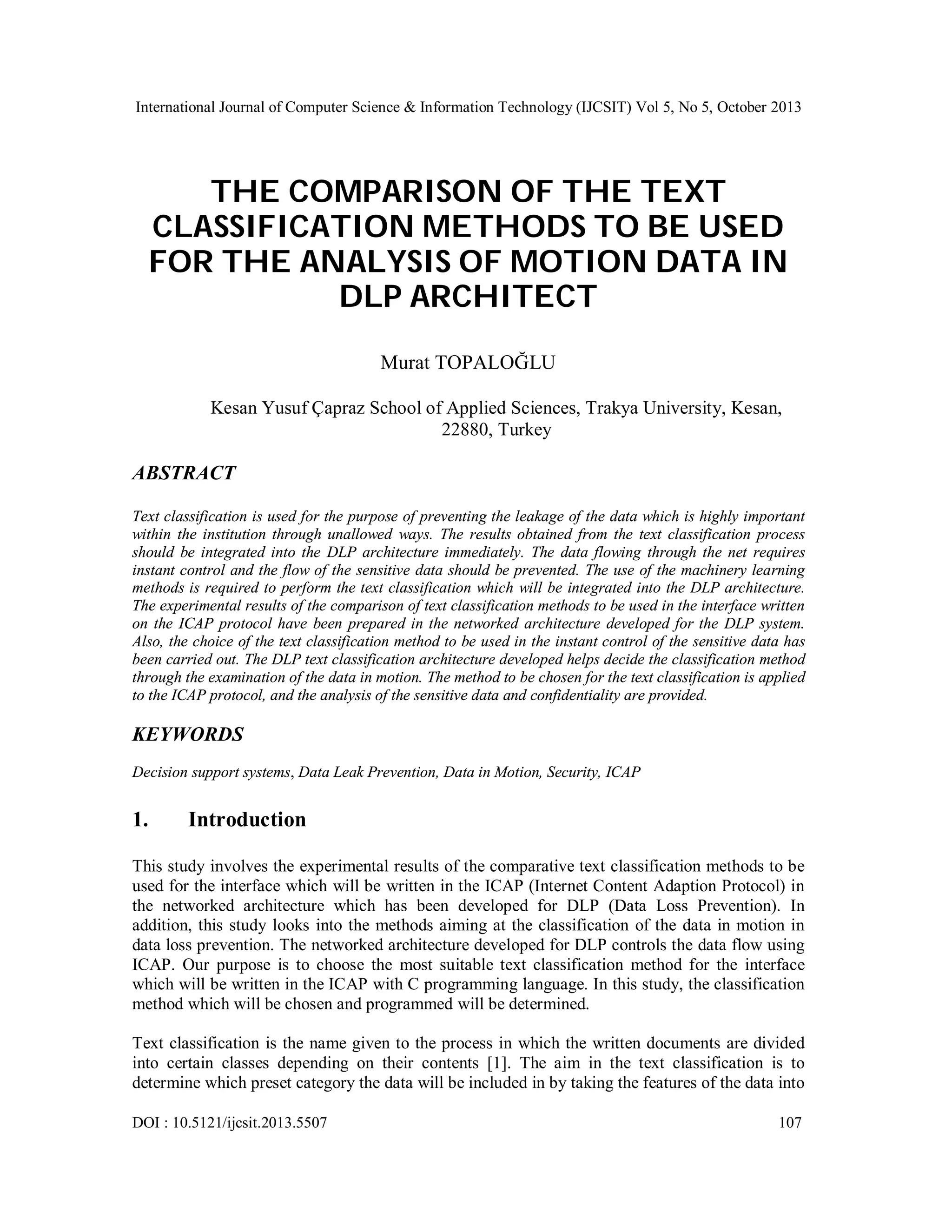 International Journal of Computer Science & Information Technology (IJCSIT) Vol 5, No 5, October 2013

THE COMPARISON OF THE TEXT
CLASSIFICATION METHODS TO BE USED
FOR THE ANALYSIS OF MOTION DATA IN
DLP ARCHITECT
Murat TOPALOĞLU
Kesan Yusuf Çapraz School of Applied Sciences, Trakya University, Kesan,
22880, Turkey

ABSTRACT
Text classification is used for the purpose of preventing the leakage of the data which is highly important
within the institution through unallowed ways. The results obtained from the text classification process
should be integrated into the DLP architecture immediately. The data flowing through the net requires
instant control and the flow of the sensitive data should be prevented. The use of the machinery learning
methods is required to perform the text classification which will be integrated into the DLP architecture.
The experimental results of the comparison of text classification methods to be used in the interface written
on the ICAP protocol have been prepared in the networked architecture developed for the DLP system.
Also, the choice of the text classification method to be used in the instant control of the sensitive data has
been carried out. The DLP text classification architecture developed helps decide the classification method
through the examination of the data in motion. The method to be chosen for the text classification is applied
to the ICAP protocol, and the analysis of the sensitive data and confidentiality are provided.

KEYWORDS
Decision support systems, Data Leak Prevention, Data in Motion, Security, ICAP

1.

Introduction

This study involves the experimental results of the comparative text classification methods to be
used for the interface which will be written in the ICAP (Internet Content Adaption Protocol) in
the networked architecture which has been developed for DLP (Data Loss Prevention). In
addition, this study looks into the methods aiming at the classification of the data in motion in
data loss prevention. The networked architecture developed for DLP controls the data flow using
ICAP. Our purpose is to choose the most suitable text classification method for the interface
which will be written in the ICAP with C programming language. In this study, the classification
method which will be chosen and programmed will be determined.
Text classification is the name given to the process in which the written documents are divided
into certain classes depending on their contents [1]. The aim in the text classification is to
determine which preset category the data will be included in by taking the features of the data into
DOI : 10.5121/ijcsit.2013.5507

107

 