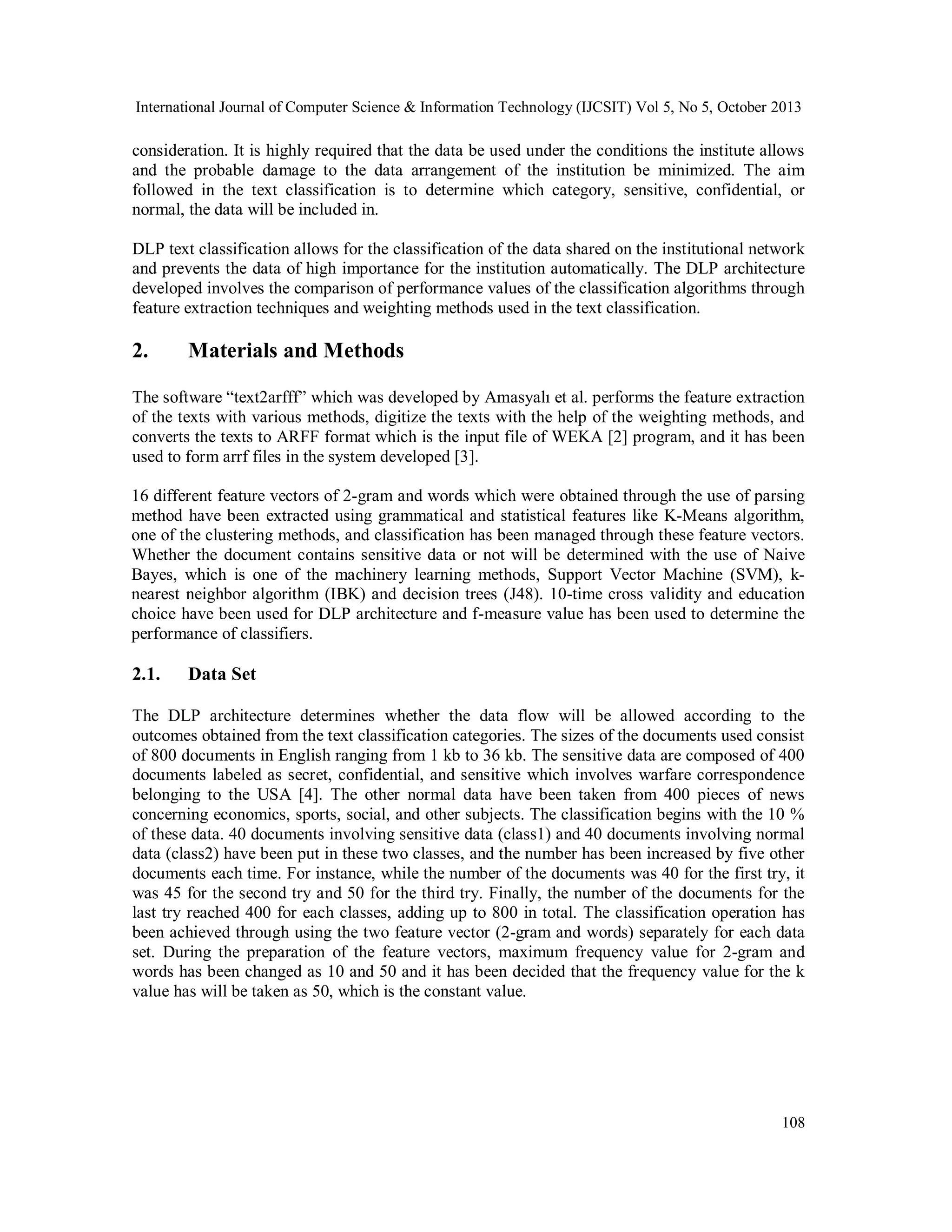 International Journal of Computer Science & Information Technology (IJCSIT) Vol 5, No 5, October 2013

consideration. It is highly required that the data be used under the conditions the institute allows
and the probable damage to the data arrangement of the institution be minimized. The aim
followed in the text classification is to determine which category, sensitive, confidential, or
normal, the data will be included in.
DLP text classification allows for the classification of the data shared on the institutional network
and prevents the data of high importance for the institution automatically. The DLP architecture
developed involves the comparison of performance values of the classification algorithms through
feature extraction techniques and weighting methods used in the text classification.

2.

Materials and Methods

The software “text2arfff” which was developed by Amasyalı et al. performs the feature extraction
of the texts with various methods, digitize the texts with the help of the weighting methods, and
converts the texts to ARFF format which is the input file of WEKA [2] program, and it has been
used to form arrf files in the system developed [3].
16 different feature vectors of 2-gram and words which were obtained through the use of parsing
method have been extracted using grammatical and statistical features like K-Means algorithm,
one of the clustering methods, and classification has been managed through these feature vectors.
Whether the document contains sensitive data or not will be determined with the use of Naive
Bayes, which is one of the machinery learning methods, Support Vector Machine (SVM), knearest neighbor algorithm (IBK) and decision trees (J48). 10-time cross validity and education
choice have been used for DLP architecture and f-measure value has been used to determine the
performance of classifiers.

2.1.

Data Set

The DLP architecture determines whether the data flow will be allowed according to the
outcomes obtained from the text classification categories. The sizes of the documents used consist
of 800 documents in English ranging from 1 kb to 36 kb. The sensitive data are composed of 400
documents labeled as secret, confidential, and sensitive which involves warfare correspondence
belonging to the USA [4]. The other normal data have been taken from 400 pieces of news
concerning economics, sports, social, and other subjects. The classification begins with the 10 %
of these data. 40 documents involving sensitive data (class1) and 40 documents involving normal
data (class2) have been put in these two classes, and the number has been increased by five other
documents each time. For instance, while the number of the documents was 40 for the first try, it
was 45 for the second try and 50 for the third try. Finally, the number of the documents for the
last try reached 400 for each classes, adding up to 800 in total. The classification operation has
been achieved through using the two feature vector (2-gram and words) separately for each data
set. During the preparation of the feature vectors, maximum frequency value for 2-gram and
words has been changed as 10 and 50 and it has been decided that the frequency value for the k
value has will be taken as 50, which is the constant value.

108

 
