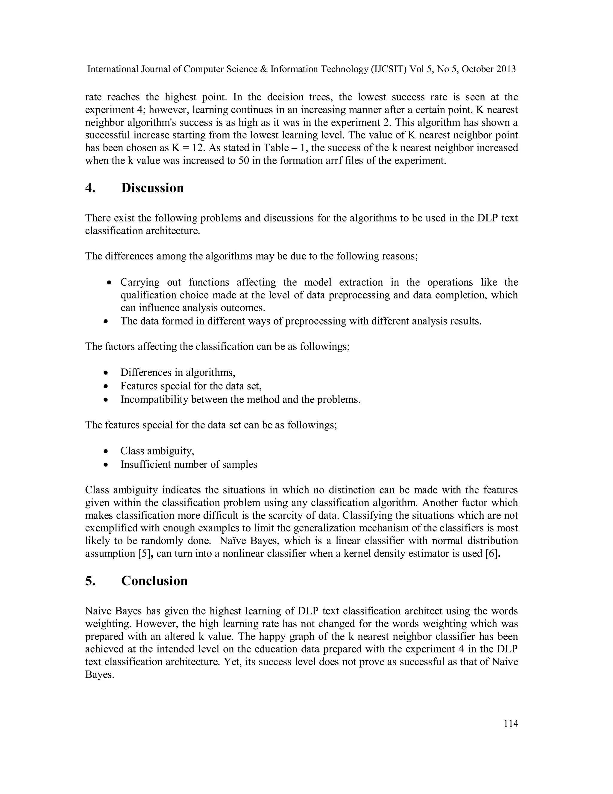 International Journal of Computer Science & Information Technology (IJCSIT) Vol 5, No 5, October 2013

rate reaches the highest point. In the decision trees, the lowest success rate is seen at the
experiment 4; however, learning continues in an increasing manner after a certain point. K nearest
neighbor algorithm's success is as high as it was in the experiment 2. This algorithm has shown a
successful increase starting from the lowest learning level. The value of K nearest neighbor point
has been chosen as K = 12. As stated in Table – 1, the success of the k nearest neighbor increased
when the k value was increased to 50 in the formation arrf files of the experiment.

4.

Discussion

There exist the following problems and discussions for the algorithms to be used in the DLP text
classification architecture.
The differences among the algorithms may be due to the following reasons;
 Carrying out functions affecting the model extraction in the operations like the
qualification choice made at the level of data preprocessing and data completion, which
can influence analysis outcomes.
 The data formed in different ways of preprocessing with different analysis results.
The factors affecting the classification can be as followings;




Differences in algorithms,
Features special for the data set,
Incompatibility between the method and the problems.

The features special for the data set can be as followings;



Class ambiguity,
Insufficient number of samples

Class ambiguity indicates the situations in which no distinction can be made with the features
given within the classification problem using any classification algorithm. Another factor which
makes classification more difficult is the scarcity of data. Classifying the situations which are not
exemplified with enough examples to limit the generalization mechanism of the classifiers is most
likely to be randomly done. Naïve Bayes, which is a linear classifier with normal distribution
assumption [5], can turn into a nonlinear classifier when a kernel density estimator is used [6].

5.

Conclusion

Naive Bayes has given the highest learning of DLP text classification architect using the words
weighting. However, the high learning rate has not changed for the words weighting which was
prepared with an altered k value. The happy graph of the k nearest neighbor classifier has been
achieved at the intended level on the education data prepared with the experiment 4 in the DLP
text classification architecture. Yet, its success level does not prove as successful as that of Naive
Bayes.

114

 