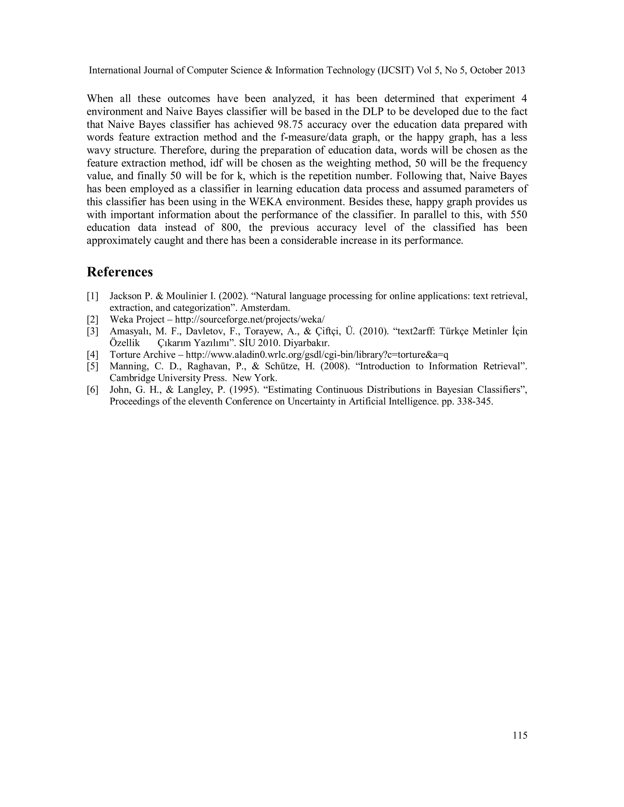 International Journal of Computer Science & Information Technology (IJCSIT) Vol 5, No 5, October 2013

When all these outcomes have been analyzed, it has been determined that experiment 4
environment and Naive Bayes classifier will be based in the DLP to be developed due to the fact
that Naive Bayes classifier has achieved 98.75 accuracy over the education data prepared with
words feature extraction method and the f-measure/data graph, or the happy graph, has a less
wavy structure. Therefore, during the preparation of education data, words will be chosen as the
feature extraction method, idf will be chosen as the weighting method, 50 will be the frequency
value, and finally 50 will be for k, which is the repetition number. Following that, Naive Bayes
has been employed as a classifier in learning education data process and assumed parameters of
this classifier has been using in the WEKA environment. Besides these, happy graph provides us
with important information about the performance of the classifier. In parallel to this, with 550
education data instead of 800, the previous accuracy level of the classified has been
approximately caught and there has been a considerable increase in its performance.

References
[1]
[2]
[3]
[4]
[5]
[6]

Jackson P. & Moulinier I. (2002). “Natural language processing for online applications: text retrieval,
extraction, and categorization”. Amsterdam.
Weka Project – http://sourceforge.net/projects/weka/
Amasyalı, M. F., Davletov, F., Torayew, A., & Çiftçi, Ü. (2010). “text2arff: Türkçe Metinler İçin
Özellik
Çıkarım Yazılımı”. SİU 2010. Diyarbakır.
Torture Archive – http://www.aladin0.wrlc.org/gsdl/cgi-bin/library?c=torture&a=q
Manning, C. D., Raghavan, P., & Schütze, H. (2008). “Introduction to Information Retrieval”.
Cambridge University Press. New York.
John, G. H., & Langley, P. (1995). “Estimating Continuous Distributions in Bayesian Classifiers”,
Proceedings of the eleventh Conference on Uncertainty in Artificial Intelligence. pp. 338-345.

115

 
