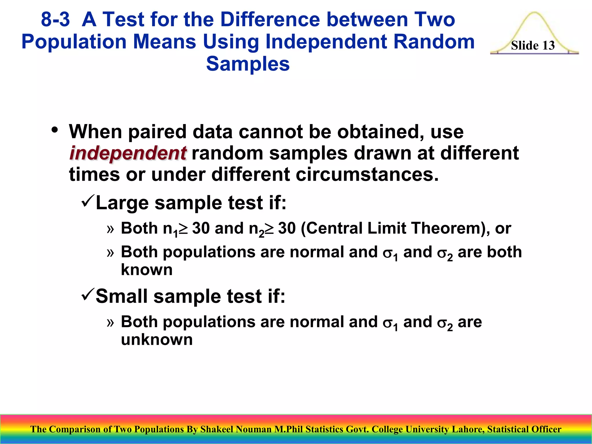 8-3 A Test for the Difference between Two
Population Means Using Independent Random
Samples

•

Slide 13

When paired data cannot be obtained, use
independent random samples drawn at different
times or under different circumstances.
Large sample test if:
» Both n1 30 and n2 30 (Central Limit Theorem), or
» Both populations are normal and s1 and s2 are both
known

Small sample test if:
» Both populations are normal and s1 and s2 are
unknown

The Comparison of Two Populations By Shakeel Nouman M.Phil Statistics Govt. College University Lahore, Statistical Officer

 