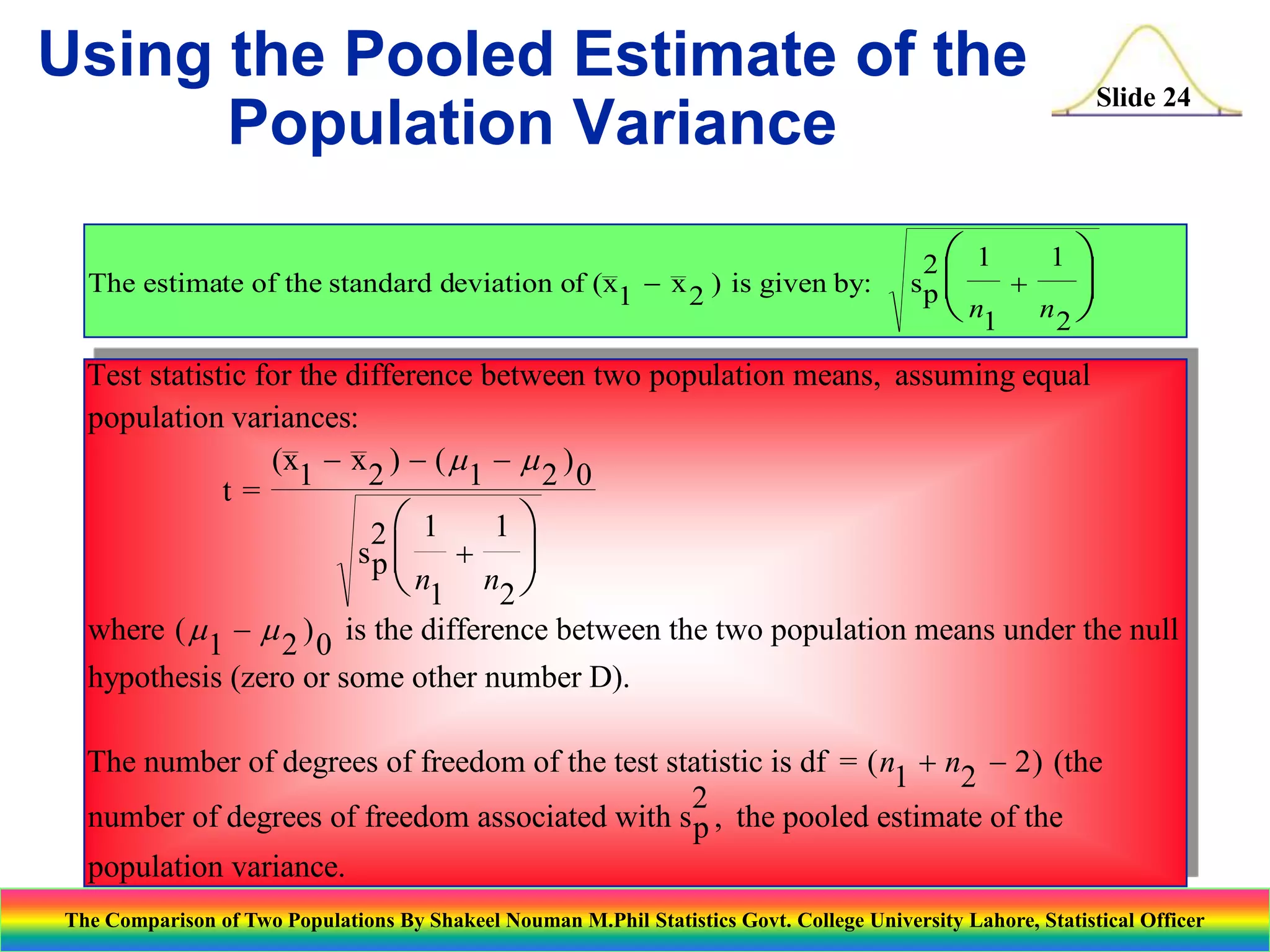 Using the Pooled Estimate of the
Population Variance
The estimate of the standard deviation of (x1 - x 2 ) is given by:

Slide 24

1 
2 1
sp 
+

n1
n2 


Test statistic for the difference between two population means, assuming equal
population variances:
(x1 - x 2 ) - (  1 -  2 ) 0
t=
1
2 1
sp  +

n1 n2 


where (  1 -  2 ) 0 is the difference between the two population means under the null
hypothesis (zero or some other number D).

The number of degrees of freedom of the test statistic is df = ( n1 + n2 - 2 ) (the
2
number of degrees of freedom associated with s p , the pooled estimate of the
population variance.
The Comparison of Two Populations By Shakeel Nouman M.Phil Statistics Govt. College University Lahore, Statistical Officer

 