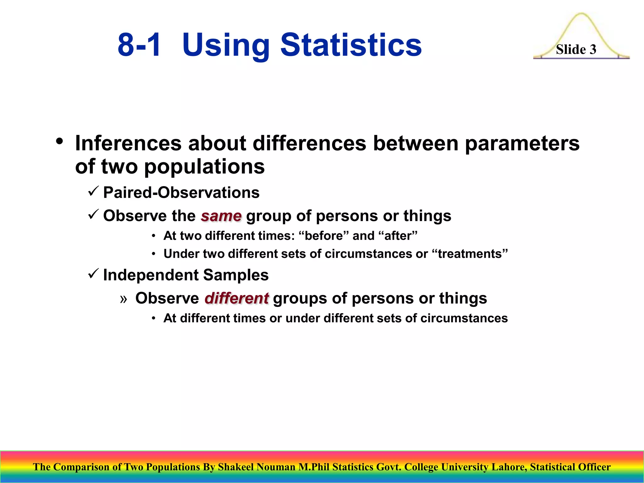 8-1 Using Statistics
•

Slide 3

Inferences about differences between parameters
of two populations
 Paired-Observations
 Observe the same group of persons or things
• At two different times: “before” and “after”
• Under two different sets of circumstances or “treatments”

 Independent Samples
» Observe different groups of persons or things
• At different times or under different sets of circumstances

The Comparison of Two Populations By Shakeel Nouman M.Phil Statistics Govt. College University Lahore, Statistical Officer

 