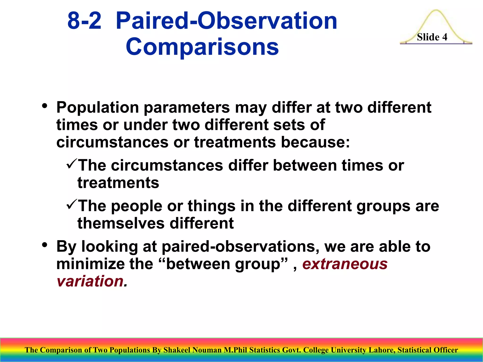 8-2 Paired-Observation
Comparisons
•

•

Slide 4

Population parameters may differ at two different
times or under two different sets of
circumstances or treatments because:
The circumstances differ between times or
treatments
The people or things in the different groups are
themselves different
By looking at paired-observations, we are able to
minimize the “between group” , extraneous
variation.

The Comparison of Two Populations By Shakeel Nouman M.Phil Statistics Govt. College University Lahore, Statistical Officer

 