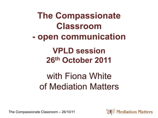 The Compassionate
                   Classroom
             - open communication
                      VPLD session
                     26th October 2011

                   with Fiona White
                 of Mediation Matters

The Compassionate Classroom – 26/10/11
 