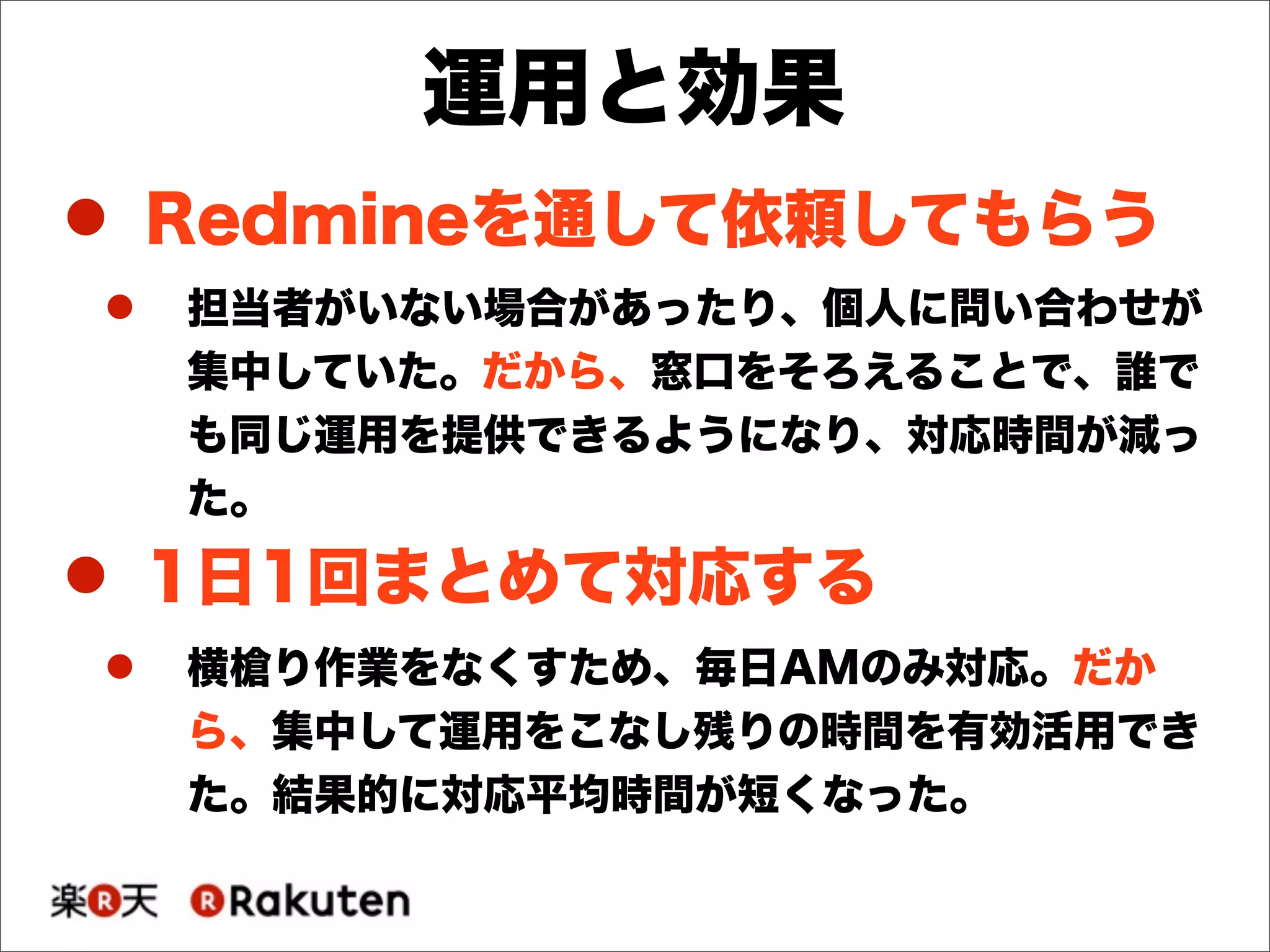! Redmineを通して依頼してもらう
! 担当者がいない場合があったり、個人に問い合わせが
集中していた。だから、窓口をそろえることで、誰で
も同じ運用を提供できるようになり、対応時間が減っ
た。
! 1日1回まとめて対応する
! 横槍り作業をなくすため、毎日AMのみ対応。だか
ら、集中して運用をこなし残りの時間を有効活用でき
た。結果的に対応平均時間が短くなった。
運用と効果
 