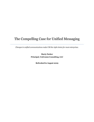 The Compelling Case for Unified Messaging

Changes in unified communications make UM the right choice for most enterprises.



                                Marty Parker
                   Principal, UniComm Consulting, LLC


                         Refreshed in August 2009
 