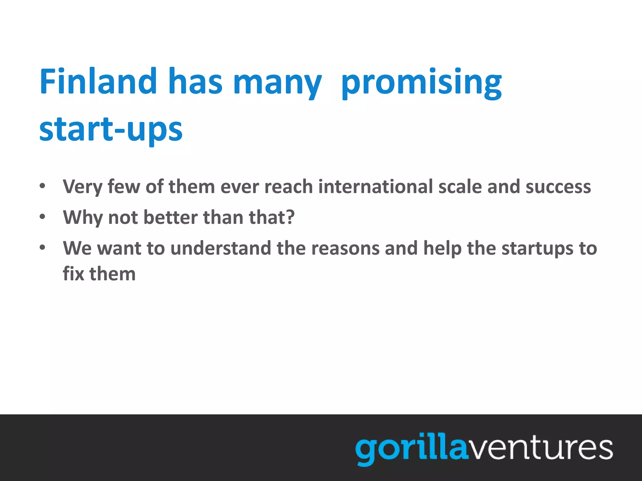 Finland has many promising
start-ups
• Very few of them ever reach international scale and success
• Why not better than that?
• We want to understand the reasons and help the startups to
  fix them
 