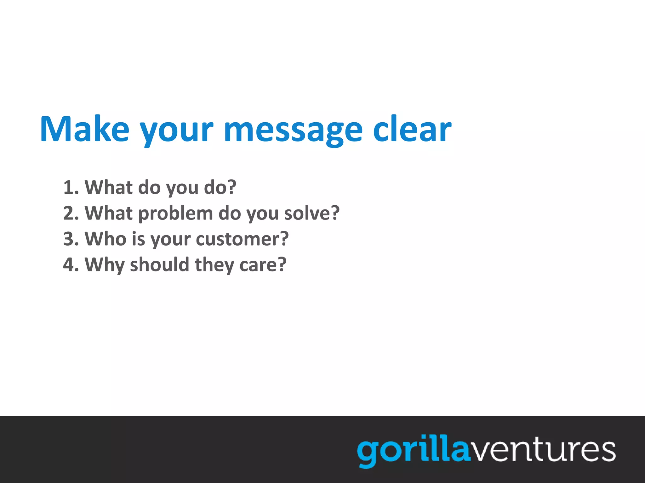 Make your message clear
 1. What do you do?
 2. What problem do you solve?
 3. Who is your customer?
 4. Why should they care?
 