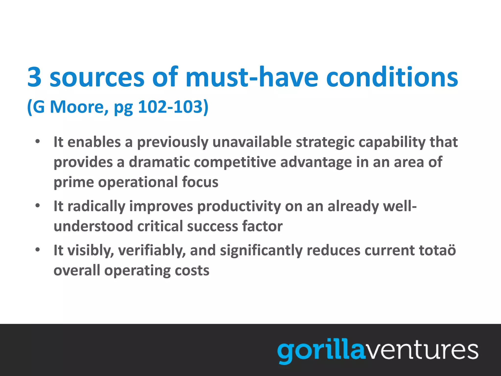 3 sources of must-have conditions
(G Moore, pg 102-103)
• It enables a previously unavailable strategic capability that
  provides a dramatic competitive advantage in an area of
  prime operational focus
• It radically improves productivity on an already well-
  understood critical success factor
• It visibly, verifiably, and significantly reduces current totaö
  overall operating costs
 