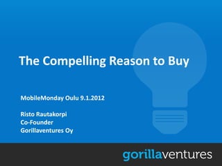 The Compelling Reason to Buy

MobileMonday Oulu 9.1.2012

Risto Rautakorpi
Co-Founder
Gorillaventures Oy
 