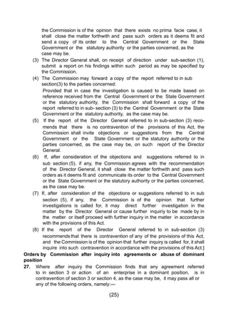 (25)
			 the Commission is of the opinion that there exists no prima facie case, it 	
	 	 	 shall  close the matter forthwith and  pass such  orders as it deems fit and
			 send a copy of its order to the Central Government or the State
			 Government or the statutory authority or the parties concerned, as the 	
			 case may be.
		 (3) 	The Director General shall, on receipt of direction under sub-section (1),
	 	 	 submit  a report on his findings within such  period as may be specified by
			 the Commission.
		 (4) 	The Commission may forward a copy of the report referred to in sub 		
			 section(3) to the parties concerned:
Provided that in case the investigation is caused to be made based on
reference received from the Central Government or the State Government
or the statutory authority, the Commission shall forward a copy of the
report referred to in sub- section (3) to the Central Government or the State
Government or the statutory authority, as the case may be.
		 (5) 	 If the report of the Director General referred to in sub-section (3) reco-
mends that there is no contravention of the provisions of this Act, the
Commission shall invite objections or suggestions from the Central
Government or the State Government or the statutory authority or the
parties concerned, as the case may be, on such report of the Director
General.
		 (6) 	 If, after consideration of the objections and suggestions referred to in
sub section (5), if any, the Commission agrees with the recommendation
of the Director General, it shall close the matter forthwith and pass such
orders as it deems fit and  communicate its order  to the  Central Government  
or the State Government or the statutory authority or the parties concerned,
as the case may be.
		 (7) 	If, after consideration of the objections or suggestions referred to in sub
section (5), if any, the Commission is of the opinion that further
investigations is called for, it may direct further investigation in the
matter by the Director General or cause further inquiriy to be made by in
the matter or itself proceed with further inquiry in the matter in accordance
with the provisions of this Act.
		 (8) 	If the report of the Director General referred to in sub-section (3)
recommends that there is contravention of any of the provisions of this Act,
and the Commission is of the opinion that further inquiry is called for, it shall
inquire into such contravention in accordance with the provisions of this Act.]
Orders by Commission after inquiry into agreements or abuse of dominant
position
27. 	 Where   after  inquiry  the  Commission  finds  that  any  agreement  referred
		 to in section 3 or action of an enterprise in a dominant position, is in
		 contravention of section 3 or section 4, as the case may be, it may pass all or 	
		 any of the following orders, namely:—
 