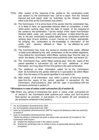 (28)
50
[1(A)	 After receipt of the response of the parties to the combination under
			 sub- section (1), the Commission may call for a report from the Director
			 General and such report shall be submitted by the Director General
			 within such time as the Commission may direct.]
		 (2) 	 The Commission, if it is prima facie of the opinion that the combination has,
or is likely to have, an appreciable adverse effect on competition, it shall,
within seven working days from the date of receipt of the response of
the parties to the combination, 51
[or the receipt of the report from Director
General called under sub section (1A), whichever is later] direct the par-
ties to the said combination to publish details of the combination within ten
working days of such direction, in such manner, as it thinks appropriate,
for bringing the combination to the knowledge or information of the
public and persons affected or likely to be affected by such
combination.
		 (3) 	 The Commission may invite any person or member of the public, affected
or likely to be affected by the  said  combination, to file his written objections,
if any, before the  Commission  within fifteen  working  days  from the  date  on  
which the details of the combination were published under sub-section (2).
	 	 (4) 	 The  Commission may,  within fifteen working days  from the  expiry of the
	 	 	 	period specified in sub-section (3), call for such   additional   or other
	 	 	 information  as it may deem fit from the parties to the said combination.
		 (5) 	The additional or other information called for by the Commission
	 	 	 shall  be furnished by the parties referred to in sub-section (4) within fifteen
	 	 	 days  from the expiry of the period specified in sub-section (4).
	 	 (6) 	 After receipt   of all information   and   within a period   of forty-five working
	 	 	 days from the   expiry  of  the   period   specified   in  sub-section  (5),  the
			 Commission shall proceed to deal with the case in accordance with the
			 provisions contained in section 31.
52
[Procedure in case of notice under sub-section (2) of section 6]
53
[30. Where any person or enterprises has given a notice under sub-section (2)
			 of 	 section 6, the Commission shall examine such notice and form its prima
	 	 	 facie opinion  as  provided   in  sub-section  (1)  of  section  29  and   proceed as
		 	per provisions contained in that section.]
50
	 Ins. by Competition (Amendment) Act, 2007
51
	 Ins. by Competition (Amendment) Act, 2007
52
	 Subs. by Competition (Amendment) Act, 2007 for “Inquiry into disclosure under sub-section(2) 	
	 of section 6”
53
	 Subs. by Competition (Amendment) Act, 2007 for:
	 “Where any person or enterprise has given a notice under sub-section (2) of section 6. The 	
	 Commission shall inquire—
	 (a) 	 whether the disclosure made in the notice is correct;
	 (b) 	 whether the combination has, or is likely to have, an appreciable adverse effect on 		
		 competition.”
 