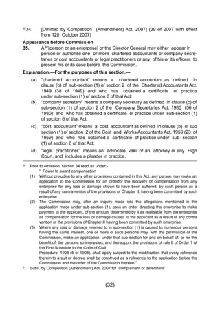 (32)
60
34.   	 [Omitted by Competition   (Amendment) Act, 2007] (39 of 2007 with effect
	 	 from 12th October 2007)
Appearance before Commission
35. 		 A 61
[person or an enterprise] or the Director General may either appear in
person or authorise one or more chartered accountants or company secre-
taries or cost accountants or legal practitioners or any  of his or its officers  to
present his or its case before the Commission.
Explanation.—For the purposes of this section,—
	 (a) 	 “chartered  accountant”  means  a   chartered accountant as  defined   in
		 clause (b) of sub-section (1) of section 2 of the Chartered Accountants Act,
	 	 1949  (38  of  1949)  and  who  has   obtained a  certificate   of  practice
		 under sub-section (1) of section 6 of that Act;	
	 (b) 	 “company secretary” means a company secretary as defined  in clause (c) of
sub-section (1) of section 2 of the  Company Secretaries Act, 1980  (56 of
1980)  and  who has obtained a certificate  of practice under  sub-section (1)
of section 6 of that Act;
	 (c) 	 “cost  accountant” means  a  cost  accountant as defined  in clause (b)  of sub
section (1) of section  2 of the Cost  and  Works Accountants Act, 1959 (23  of
1959)  and  who  has  obtained a  certificate  of practice under  sub- section
(1) of section 6 of that Act;
	 (d)	 “legal practitioner” means an advocate, vakil or an attorney of any High
		 Court, and includes a pleader in practice.
60
	 Prior to omission, section 34 read as under:-
		 “ Power to award compensation
	 (1) 	 Without prejudice to any other provisions contained in this Act, any person may make an
		 application to the Commission for an orderfor the recovery of compensation from any
		 enterprise for any loss or damage shown to have been suffered, by such person as a
		 result of any contravention of the provisions of Chapter II, having been committed by such
		 enterprise.
	 (2) 	 The Commission may, after an inquiry made into the allegations mentioned in the
		 application made under sub-section (1), pass an order directing the enterprise to make
		 payment to the applicant, of the amount determined by it as realisable from the enterprise
		 as compensation for the loss or damage caused to the applicant as a result of any contra
		 vention of the provisions of Chapter II having been committed by such enterprise.
	 (3) 	 Where any loss or damage referred to in sub-section (1) is caused to numerous persons
		 having the same interest, one or more of such persons may, with the permission of the
		 Commission, make an application under that sub-section for and on behalf of, or for the
	 	 benefit of, the persons so interested, and thereupon, the provisions of rule 8 of Order 1 of
		 the First Schedule to the Code of Civil
	 	 Procedure, 1908 (5 of 1908), shall apply subject to the modification that every reference
		 therein to a suit or decree shall be construed as a reference to the application before the
		 Commission and the order of the Commission thereon.”
61
	 Subs. by Competition (Amendment) Act, 2007 for “complainant or defendant”
 