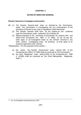 (37)
67
	 Ins. by Competition (Amendment) Act, 2007
CHAPTER V
DUTIES OF DIRECTOR GENERAL
Director General to investigate contravention
41.	 (1) 	 The Director General shall, when so directed by the Commission,
		 assist the Commission in investigating into any contravention of the
		 provisions of this Act or any rules or regulations made thereunder.
	 (2) 	 The Director General shall have all the powers as are conferred
		 upon the Commission under subsection (2) of section 36.
	 (3) 	 Without prejudice to the provisions of sub-section (2), sections 240 and
	 	 240A of the  Companies  Act,  1956   (1  of  1956),   so  far  as may  be,
		 shall apply to an investigation made by the Director General or any
		 other person investigating under his authority, as they apply to an
		 inspector appointed under that Act.
67
[Explanation.—For the purposes of this section, --
	 (a) 	 the words “the Central Government” under section 240 of the
	 	 Companies Act,1956 (1 of 1956) shall be construed as “the Commission”;
	 (b) 	 the  word  “Magistrate”  under   section 240A  of  the  Companies Act,  1956
	 	 (1 of1956) shall be construed as “the Chief Metropolitan   Magistrate,
		 Delhi”.]
 