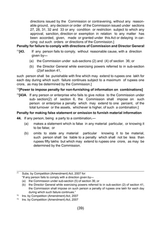 (39)
directions issued by the Commission or contravening, without any reason-
able ground, any decision or order of the Commission issued under sections
27, 28, 31, 32 and 33 or any condition or restriction subject to which any
approval, sanction, direction or exemption in relation to any matter has
been accorded, given, made or granted under this Act or delaying in car-
rying out such orders or directions of the Commission.]
Penalty for failure to comply with directions of Commission and Director General
71
[43. 	 If any person fails to comply, without reasonable cause, with a direction 	
		 given by—
		 (a)	 the Commission under sub-sections (2) and (4) of section 36; or
		 (b) 	 the Director General while exercising powers referred to in sub-section
				 (2)of section 41,
such  person shall  be  punishable with fine which may  extend to rupees one  lakh for
each day during which such failure continues subject to a maximum of rupees one
crore, as may be determined by the Commission.]
72
[Power to impose penalty for non-furnishing of information on combinations]
73
[43A.	 If any person or enterprise who fails to give notice to the Commission under
		 sub- section(2) of section 6, the Commission shall impose on such
		 person or enterprise a penalty which may extend to one percent, of the
		 total turnover or the assets, whichever is higher, of such a combination.]
Penalty for making false statement or omission to furnish material information
44. 	 If any person, being a party to a combination,—
	 (a) 		 makes a statement which is false in any material particular, or knowing it
			 to be false; or
	 (b)		 omits to state any material particular knowing it to be material,
			 such person shall be liable to a penalty which shall not be less than
	 	 	 rupees fifty lakhs  but which may  extend to rupees one  crore,  as may  be
			 determined by the Commission.
71
	 Subs. by Competition (Amendment) Act, 2007 for:
	 “If any person fails to comply with a direction given by—
	 (a) 	 the Commission under sub-section (5) of section 36; or
	 (b) 	 the Director General while exercising powers referred to in sub-section (2) of section 41,
		 the Commission shall impose on such person a penalty of rupees one lakh for each day
		 during which such failure continues.”
72
	 Ins. by Competition (Amendment) Act, 2007
73
	 Ins. by Competition (Amendment) Act, 2007
 