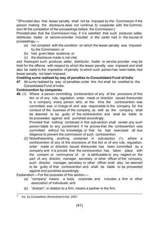 (41)
77
[Provided also that lesser penalty shall not be imposed by the Commission if the
person making the disclosure does not continue to cooperate with the Commis-
sion till the completion of the proceedings before the Commission.]
Provided also  that  the  Commission may,  if  it is  satisfied   that  such   producer, seller,  
distributor, trader or service provider included in the cartel had in the course of
proceedings,—
	 (a) 	 not complied with the condition on which the lesser penalty was imposed 	
		 by the Commission; or
	 (b) 	 had given false evidence; or
	 (c) 	 the disclosure made is not vital,
and thereupon such producer, seller, distributor, trader or service provider may be
tried for the offence with respect to which the lesser penalty was imposed and shall
also be liable to the imposition of penalty to which such person has been liable, had
lesser penalty not been imposed.
Crediting sums realised by way of penalties to Consolidated Fund of India
47. 	 All sums realised by way of penalties under this Act shall be credited to the 	
	 Consolidated Fund of India.
Contravention by companies
48. (1) 	 Where a person committing contravention of any of the provisions of this
		 Act 	or of any rule, regulation, order made or direction issued thereunder
		 is a company, every person who, at the time the contravention was
		 committed, was in charge of, and was responsible to the company for the
		 conduct of the business of the company, as well as the company, shall
		 be deemed to be guilty of the contravention and shall be liable to
		 be proceeded against and punished accordingly:
		 Provided that nothing contained in this sub-section shall render any such
		 person liable to any punishment if he proves that the contravention was
		 committed without his knowledge or that he had exercised all due
		 diligence to prevent the commission of such contravention.
	 (2) 	Notwithstanding anything contained in sub-section (1), where a
		 contravention of any of the provisions of this Act or of any rule, regulation,
		 order made or direction issued thereunder has been committed by a
		 company and it is proved that the contravention has taken place with
		 the consent or connivance of, or is attributable to any neglect on the
	 	 part  of, any  director,  manager,  secretary  or other  officer of the  company,
	 	 such  director,  manager, secretary or other  officer shall  also  be deemed
		 to be guilty of that contravention and shall be liable to be proceeded
		 against and punished accordingly.
Explanation.—For the purposes of this section,—
	 (a)	 ”company” means   a body   corporate and   includes a firm or other
		 association of individuals; and
	 (b)	 ”director”, in relation to a firm, means a partner in the firm.
77
	 Ins. by Competition (Amendment) Act, 2007
 