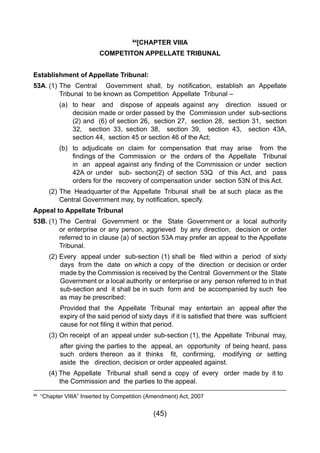 (45)
84
  “Chapter VIIIA” Inserted by Competition (Amendment) Act, 2007
84
[CHAPTER VIIIA
COMPETITON APPELLATE TRIBUNAL
Establishment of Appellate Tribunal:
53A.	(1) 	The Central   Government shall, by notification, establish an Appellate
		 Tribunal 	to be known as Competition Appellate Tribunal –
		 (a) 	 to hear and dispose of appeals against any direction issued or
			 decision made or order passed by the Commission under sub-sections
			 (2) and (6) of section 26, section 27, section 28, section 31, section
	 	 	 32,   section 33, section 38,   section 39,   section 43,   section 43A,
			 section 44, section 45 or section 46 of the Act;
		 (b) 	 to adjudicate on claim for compensation that may arise from the
	 	 	 findings of the  Commission  or  the  orders of  the  Appellate   Tribunal
	 	 	 in  an  appeal against any finding of the Commission or under  section
			 42A 	or under sub- section(2) of section 53Q of this Act, and pass
			 orders for the recovery of compensation under section 53N of this Act.
	 (2) 	The Headquarter of the Appellate Tribunal shall be at such place as the 	
	 	 Central Government may, by notification, specify.
Appeal to Appellate Tribunal
53B.	(1)	The Central Government or the State Government or a local authority
		 or enterprise or any person, aggrieved by any direction, decision or order
		 referred to in clause (a) of section 53A may prefer an appeal to the Appellate
		 Tribunal.
	 (2) 	Every  appeal under  sub-section (1) shall be  filed within a  period  of sixty
days from the date on which a copy of the direction or decision or order
made by the Commission is received by the Central Government or the State
Government or a local authority or enterprise or any person referred to in that
sub-section and it shall be in such form and be accompanied by such fee
as may be prescribed:
Provided that the Appellate Tribunal may entertain an appeal after the
expiry of the said period of sixty days  if it is satisfied that there  was  sufficient
cause for not filing it within that period.
	 (3) 	On receipt  of an  appeal under  sub-section (1), the  Appellate  Tribunal  may,
after giving the parties to the appeal, an opportunity of being heard, pass
such  orders thereon  as it  thinks   fit,  confirming,   modifying  or  setting   
aside the direction, decision or order appealed against.
	 (4) The Appellate Tribunal shall send a copy of every order made by it to 	
		 the Commission and the parties to the appeal.
 