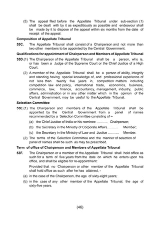 (46)
	 (5) 	The   appeal filed before   the  Appellate   Tribunal   under   sub-section (1)
		 shall be dealt with by it as expeditiously as possible and endeavour shall
		 be 	 made by it to dispose of the appeal within six months from the date of
		 receipt of the appeal.
Composition of Appellate Tribunal
53C. 	 The Appellate Tribunal shall consist of a Chairperson and not more than
		 two other members to be appointed by the Central Government.
Qualifications for appointment of Chairperson and Members of Appellate Tribunal
53D.(1)	 The Chairperson of the Appellate Tribunal 	 shall be a person, who is,
		 or has been a Judge of the Supreme Court or the Chief Justice of a High
		 Court.
	 (2) 	A member of the Appellate Tribunal shall be a person of ability, integrity
		 and standing having special knowledge of, and professional experience of
	 	 not   less than    twenty   five   years   in,   competition matters   including
		 competition law and policy, international trade, economics, business,
	 	 commerce,   law,    finance,   accountancy, management, industry,   public
		 affairs, administration or in any other matter which in the opinion of the
		 Central Government, may be useful to the Appellate Tribunal.
Selection Committee
53E.(1)	 The Chairperson and members of the Appellate Tribunal shall be
		 appointed by the Central Government from a panel of names
		 recommended by a Selection Committee consisting of –
		 (a) 	 the Chief Justice of India or his nominee	……….	 Chairperson;
		 (b)	 the Secretary in the Ministry of Corporate Affairs……….	 Member;
		 (c) 	 the Secretary in the Ministry of Law and Justice ……….	 Member.
	 (2) 	The terms of the Selection Committee and the manner of selection of 		
		 panel of names shall be such as may be prescribed.
Term of office of Chairperson and Members of Appellate Tribunal
53F. 	 The Chairperson or a member of the Appellate  Tribunal  shall  hold office as
	 	 such for a  term  of  five years from the  date  on  which  he  enters upon  his
	 	 office, and shall be eligible for re-appointment:
		 Provided that no Chairperson or other member of the Appellate Tribunal
	 	 shall hold office as such  after he has  attained, -
	 (a) 	in the case of the Chairperson, the age of sixty-eight years;
	 (b) 	in the case of any other member of the Appellate Tribunal, the age of
	 	 sixty-five years.
 