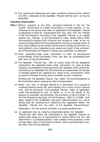 (49)
	 (3) 	The  salaries and  allowances and  other  conditions of service of the  officers
		 and other employees of the Appellate Tribunal shall be such as may be
		 prescribed.
Awarding compensation
53N.(1)	 Without prejudice to any other provisions contained in this Act, the
Central Government or a State Government or a local authority or any
enterprise or any person may make an application to the Appellate Tribunal
to adjudicate on claim for  compensation that  may  arise  from  the  findings  
of the Commission or the orders of the Appellate Tribunal in an appeal
against  any   findings   of  the Commission or under  section 42A or under  
sub-section(2) of section 53Q of the Act, and to pass an order for the re-
covery of compensation from any enterprise for any loss or damage shown to
have been suffered, by the Central Government or a State Government or a
local authority or any enterprise or any person as a result of any contraven-
tion of the provisions of Chapter II, having been committed by enterprise.
	 (2) 	Every application made under sub-section (1) shall be accompanied
	 	 by the findings  of the Commission, if any,  and  also  be  accompanied with
		 such fees as may be prescribed.
	 (3) 	The Appellate Tribunal may, after an inquiry made into the allegations
mentioned in the application made under sub-section (1), pass an order
directing the enterprise to make payment to the applicant, of the amount de-
termined by it as realisable from the enterprise as compensation for the loss
or damage caused to the applicant as a result of any contravention of the
provisions of Chapter II having been committed by such enterprise:
		 Provided that the Appellate Tribunal may obtain the recommendations of
		 the Commission before passing an order of compensation.
	 (4) 	Where any loss or damage referred to in sub-section (1) is caused to
numerous persons having the same interest, one or more of such persons
may, with the permission of the Appellate Tribunal, make an application
under  that sub-section for  and   on  behalf   of,  or  for  the  benefit  of,  the  
persons so interested, and thereupon, the provisions of rule 8 of Order 1 of
the First Schedule to the Code  of Civil Procedure,  1908  (5  of 1908),  shall  
apply  subject to  the  modification  that every  reference therein  to a  suit or
decree shall be construed as a reference to the application before the
Appellate Tribunal and the order of the Appellate Tribunal thereon.
Explanation.—For the removal of doubts, it is hereby declared that—
	 (a) 	 an application may be made for compensation before the Appellate 	
Tribunal only after either the Commission or the Appellate Tribunal on
appeal under clause (a) of sub-section(1) of section 53A of the Act, has
determined in a proceeding before it that violation of the provisions of the
Act has taken place, or if provisions of section 42A or sub-section(2) of sec-
tion 53Q of the Act are attracted.
 