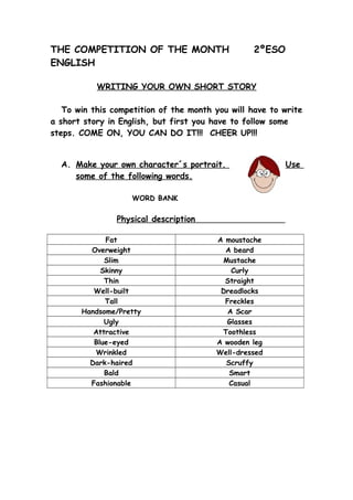 THE COMPETITION OF THE MONTH 2ºESO
ENGLISH
WRITING YOUR OWN SHORT STORY
To win this competition of the month you will have to write
a short story in English, but first you have to follow some
steps. COME ON, YOU CAN DO IT!!! CHEER UP!!!
A. Make your own character´s portrait. Use
some of the following words.
WORD BANK
Physical description
Fat A moustache
Overweight A beard
Slim Mustache
Skinny Curly
Thin Straight
Well-built Dreadlocks
Tall Freckles
Handsome/Pretty A Scar
Ugly Glasses
Attractive Toothless
Blue-eyed A wooden leg
Wrinkled Well-dressed
Dark-haired Scruffy
Bald Smart
Fashionable Casual
 