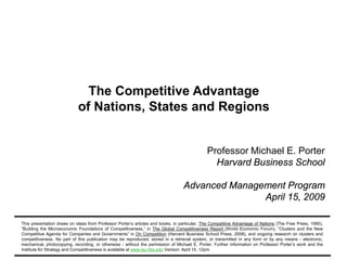 The Competitive Advantage
of Nations, States and Regions

Professor Michael E. Porter
Harvard Business School
Advanced Management Program
April 15, 2009
This presentation draws on ideas from Professor Porter’s articles and books, in particular, The Competitive Advantage of Nations (The Free Press, 1990),
“Building the Microeconomic Foundations of Competitiveness,” in The Global Competitiveness Report (World Economic Forum), “Clusters and the New
Competitive Agenda for Companies and Governments” in On Competition (Harvard Business School Press, 2008), and ongoing research on clusters and
competitiveness. No part of this publication may be reproduced, stored in a retrieval system, or transmitted in any form or by any means - electronic,
mechanical, photocopying, recording, or otherwise - without the permission of Michael E. Porter. Further information on Professor Porter’s work and the
Institute for Strategy and Competitiveness is available at www.isc.hbs.edu Version: April 15, 12pm
20090515 – AMP – final.ppt

1

Copyright © 2009 Professor Michael E. Porter

 