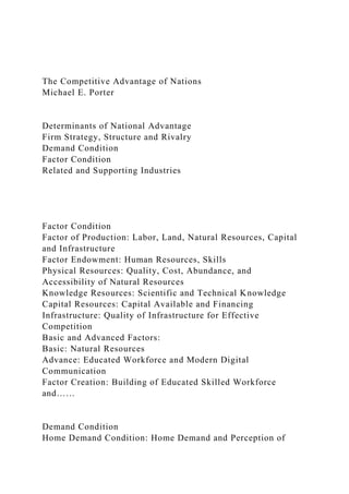 The Competitive Advantage of Nations
Michael E. Porter
Determinants of National Advantage
Firm Strategy, Structure and Rivalry
Demand Condition
Factor Condition
Related and Supporting Industries
Factor Condition
Factor of Production: Labor, Land, Natural Resources, Capital
and Infrastructure
Factor Endowment: Human Resources, Skills
Physical Resources: Quality, Cost, Abundance, and
Accessibility of Natural Resources
Knowledge Resources: Scientific and Technical Knowledge
Capital Resources: Capital Available and Financing
Infrastructure: Quality of Infrastructure for Effective
Competition
Basic and Advanced Factors:
Basic: Natural Resources
Advance: Educated Workforce and Modern Digital
Communication
Factor Creation: Building of Educated Skilled Workforce
and……
Demand Condition
Home Demand Condition: Home Demand and Perception of
 