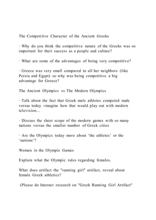 The Competitive Character of the Ancient Greeks
· Why do you think the competitive nature of the Greeks was so
important for their success as a people and culture?
· What are some of the advantages of being very competitive?
· Greece was very small compared to all her neighbors (like
Persia and Egypt) so why was being competitive a big
advantage for Greece?
The Ancient Olympics vs The Modern Olympics
· Talk about the fact that Greek male athletes competed nude
versus today -imagine how that would play out with modern
television...
· Discuss the sheer scope of the modern games with so many
nations versus the smaller number of Greek cities
· Are the Olympics today more about ‘the athletes’ or the
‘nations’?
Women in the Olympic Games
Explain what the Olympic rules regarding females.
What does artifact the "running girl" artifact, reveal about
female Greek athletics?
(Please do Internet research on "Greek Running Girl Artifact"
 