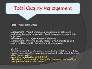 Total Quality ManagementTotal – “Made up of whole”Management – ‘An art of planning, organizing, directing and controlling the assigned activities that takes place to accomplish objectives.’According to F.W. Taylor (Father of scientific Management), ‘Knowing exactly what you want men to do and seeing that they do it in the best and cheapest way.’Quality - “Quality is an attribute of a product or service that fulfills or exceeds the human expectations. These expectations are based on the intended use and selling / service price. “According to definition of ISO 8402, “ Totality of characteristics of an entity that bears on its ability to satisfy stated and implied needs.”