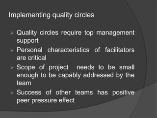 Roles and ResponsibilitiesMembers of the quality circles are a small group of people from the same work area or doing similar type of work whereas non-members are those who are not the members of the QC but providesuggestions. Members are expected to;Attendmeetings regularly;Direct their efforts towards solving work-related problems;Identifyingproblems, contributing ideas, undertaking research and investigating (where necessary)  and assisting the QC in problem solving;Participating in management presentations