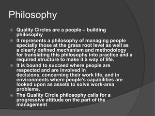 PhilosophyQuality Circles are a people – building philosophy It represents a philosophy of managing people specially those at the grass root level as well as a clearly defined mechanism and methodology for translating this philosophy into practice and a required structure to make it a way of life.It is bound to succeed where people are respected and are involved in decisions, concerning their work life, and in environments where people’s capabilities are looked upon as assets to solve work-area problems.The Quality Circle philosophy calls for a progressive attitude on the part of the management