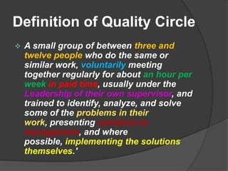 Definition of Quality CircleA small group of between three and twelve people who do the same or similar work, voluntarily meeting together regularly for about an hour per weekin paid time, usually under the Leadership of their own supervisor, and trained to identify, analyze, and solve some of the problems in their work, presenting solutions to management, and where possible, implementing the solutions themselves.'Finer points from the DefinitionA small group of three to twelve people
