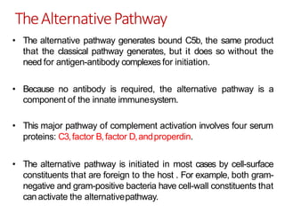 TheAlternativePathway
• The alternative pathway generates bound C5b, the same product
that the classical pathway generates, but it does so without the
need for antigen-antibody complexes for initiation.
• Because no antibody is required, the alternative pathway is a
component of the innate immunesystem.
• This major pathway of complement activation involves four serum
proteins: C3,factor B,factor D,andproperdin.
• The alternative pathway is initiated in most cases by cell-surface
constituents that are foreign to the host . For example, both gram-
negative and gram-positive bacteria have cell-wall constituents that
canactivate the alternativepathway.
 