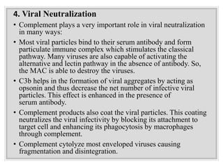 4. Viral Neutralization
• Complement plays a very important role in viral neutralization
in many ways:
• Most viral particles bind to their serum antibody and form
particulate immune complex which stimulates the classical
pathway. Many viruses are also capable of activating the
alternative and lectin pathway in the absence of antibody. So,
the MAC is able to destroy the viruses.
• C3b helps in the formation of viral aggregates by acting as
opsonin and thus decrease the net number of infective viral
particles. This effect is enhanced in the presence of
serum antibody.
• Complement products also coat the viral particles. This coating
neutralizes the viral infectivity by blocking its attachment to
target cell and enhancing its phagocytosis by macrophages
through complement.
• Complement cytolyze most enveloped viruses causing
fragmentation and disintegration.
 