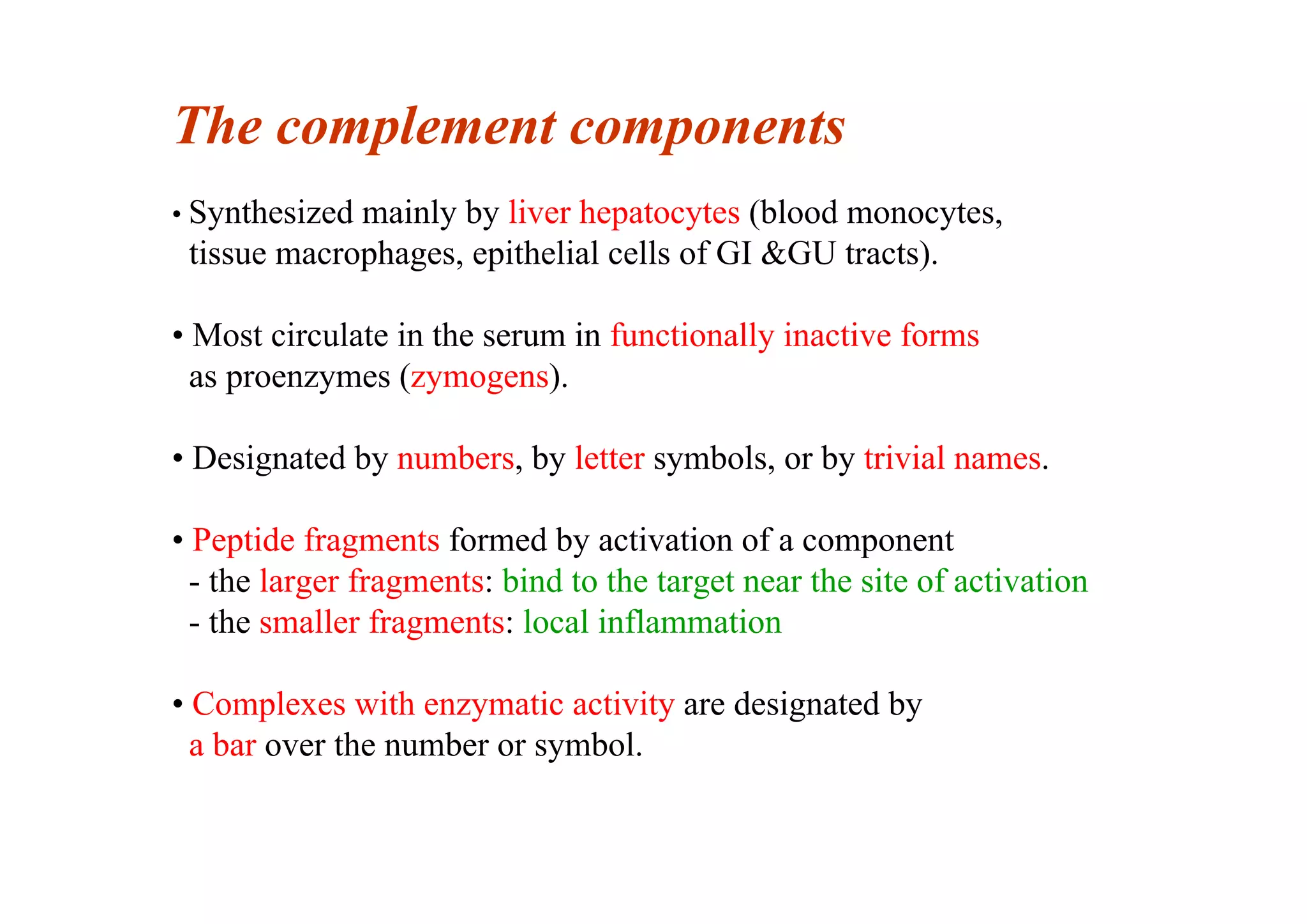 The complement components
• Synthesized mainly by liver hepatocytes (blood monocytes,
tissue macrophages, epithelial cells of GI &GU tracts).
• Most circulate in the serum in functionally inactive forms
as proenzymes (zymogens).
• Designated by numbers, by letter symbols, or by trivial names.
• Peptide fragments formed by activation of a component
- the larger fragments: bind to the target near the site of activation
- the smaller fragments: local inflammation
• Complexes with enzymatic activity are designated by
a bar over the number or symbol.
 