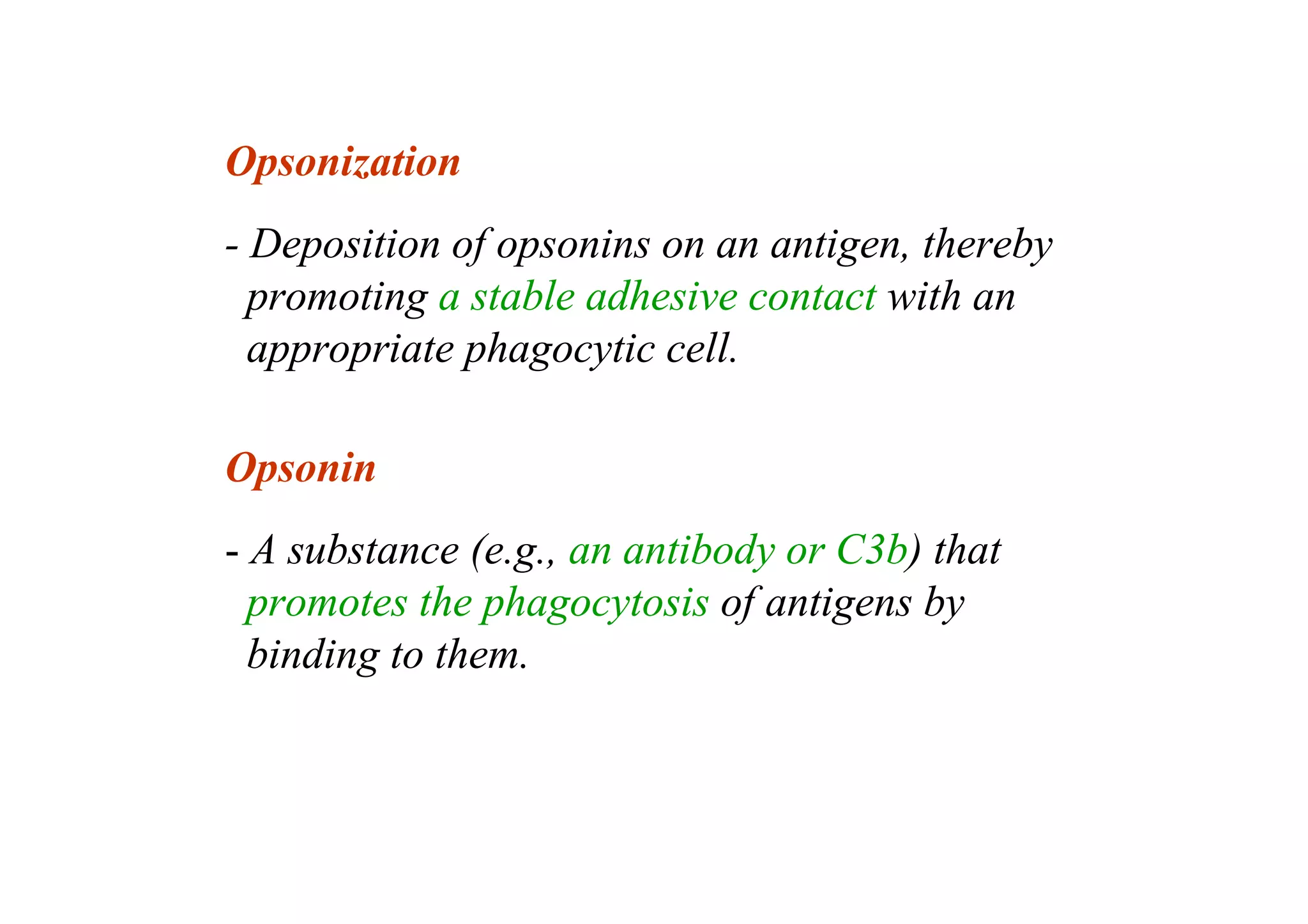 Opsonization
- Deposition of opsonins on an antigen, thereby
promoting a stable adhesive contact with an
appropriate phagocytic cell.
Opsonin
- A substance (e.g., an antibody or C3b) that
promotes the phagocytosis of antigens by
binding to them.
 