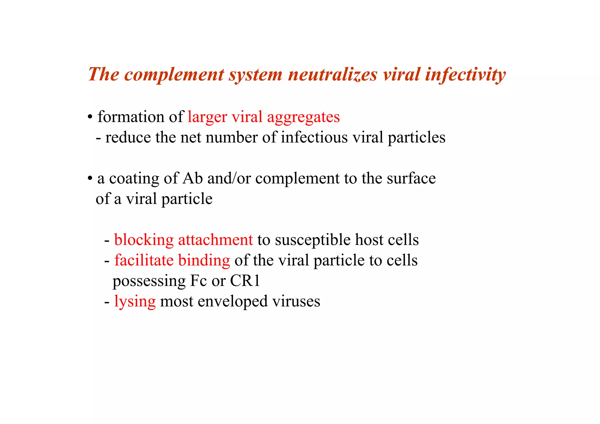 The complement system neutralizes viral infectivity
• formation of larger viral aggregates
- reduce the net number of infectious viral particles
• a coating of Ab and/or complement to the surface
of a viral particle
- blocking attachment to susceptible host cells
- facilitate binding of the viral particle to cells
possessing Fc or CR1
- lysing most enveloped viruses
 