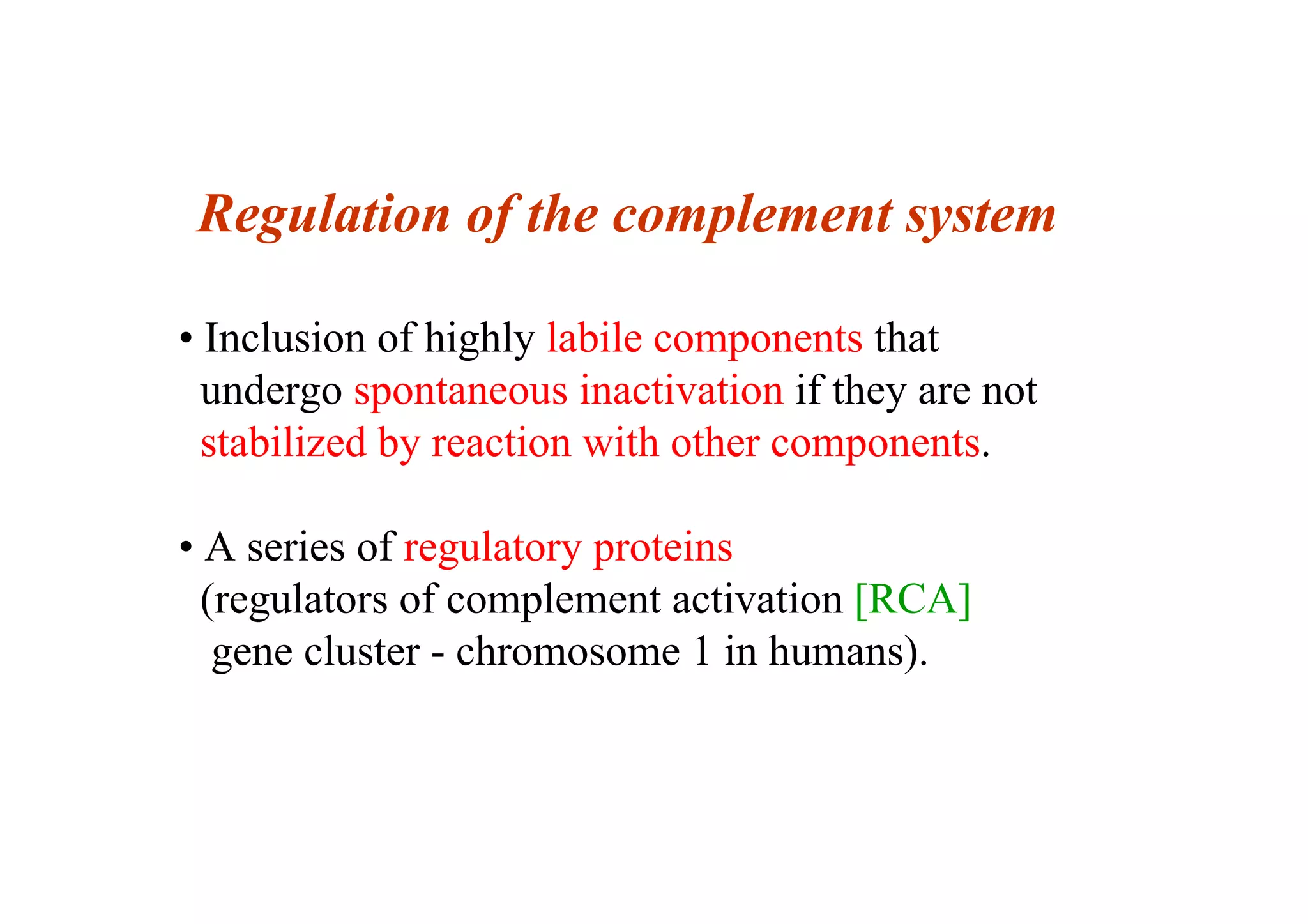 Regulation of the complement system
• Inclusion of highly labile components that
undergo spontaneous inactivation if they are not
stabilized by reaction with other components.
• A series of regulatory proteins
(regulators of complement activation [RCA]
gene cluster - chromosome 1 in humans).
 