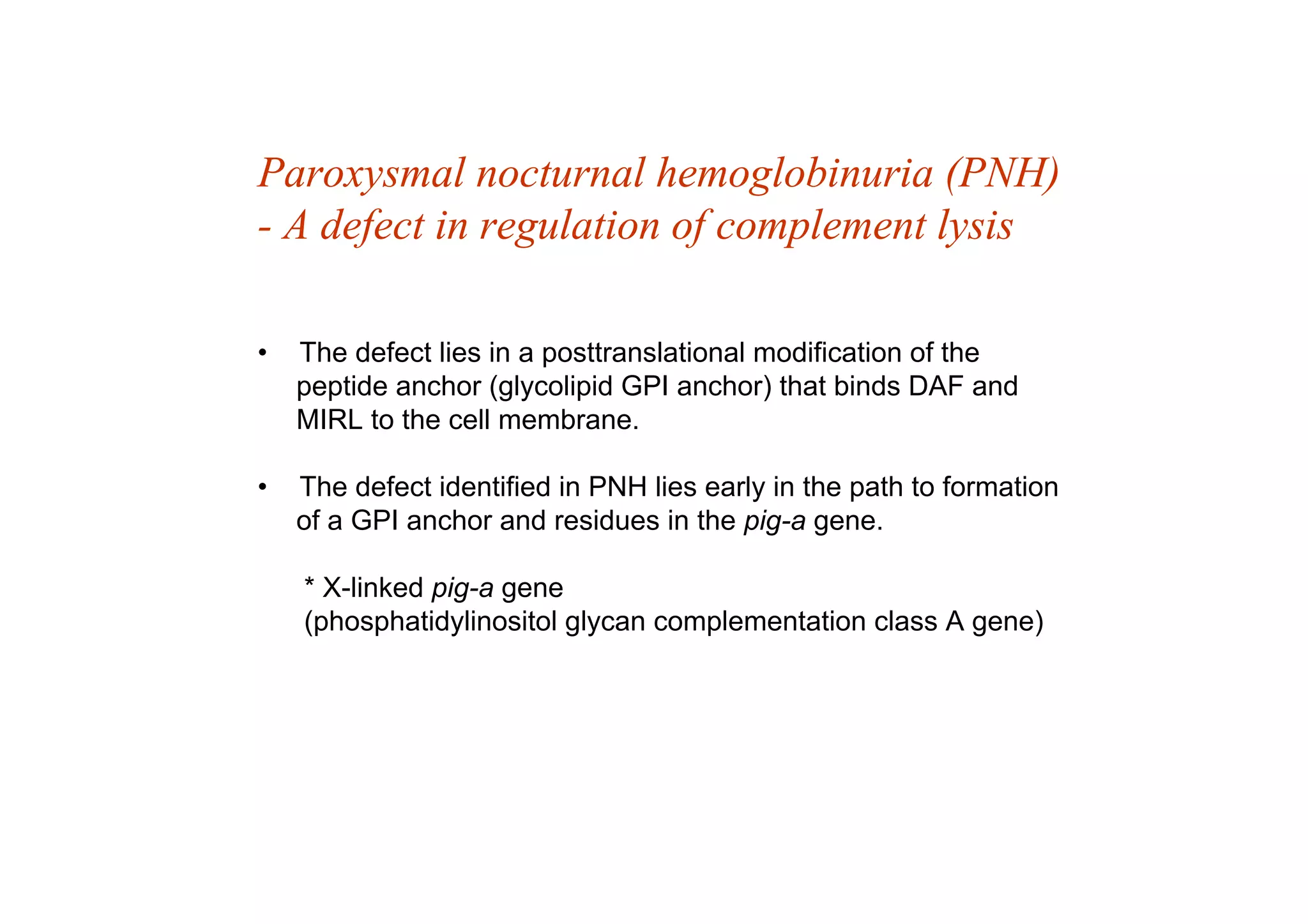 Paroxysmal nocturnal hemoglobinuria (PNH)
- A defect in regulation of complement lysis
• The defect lies in a posttranslational modification of the
peptide anchor (glycolipid GPI anchor) that binds DAF and
MIRL to the cell membrane.
• The defect identified in PNH lies early in the path to formation
of a GPI anchor and residues in the pig-a gene.
* X-linked pig-a gene
(phosphatidylinositol glycan complementation class A gene)
 