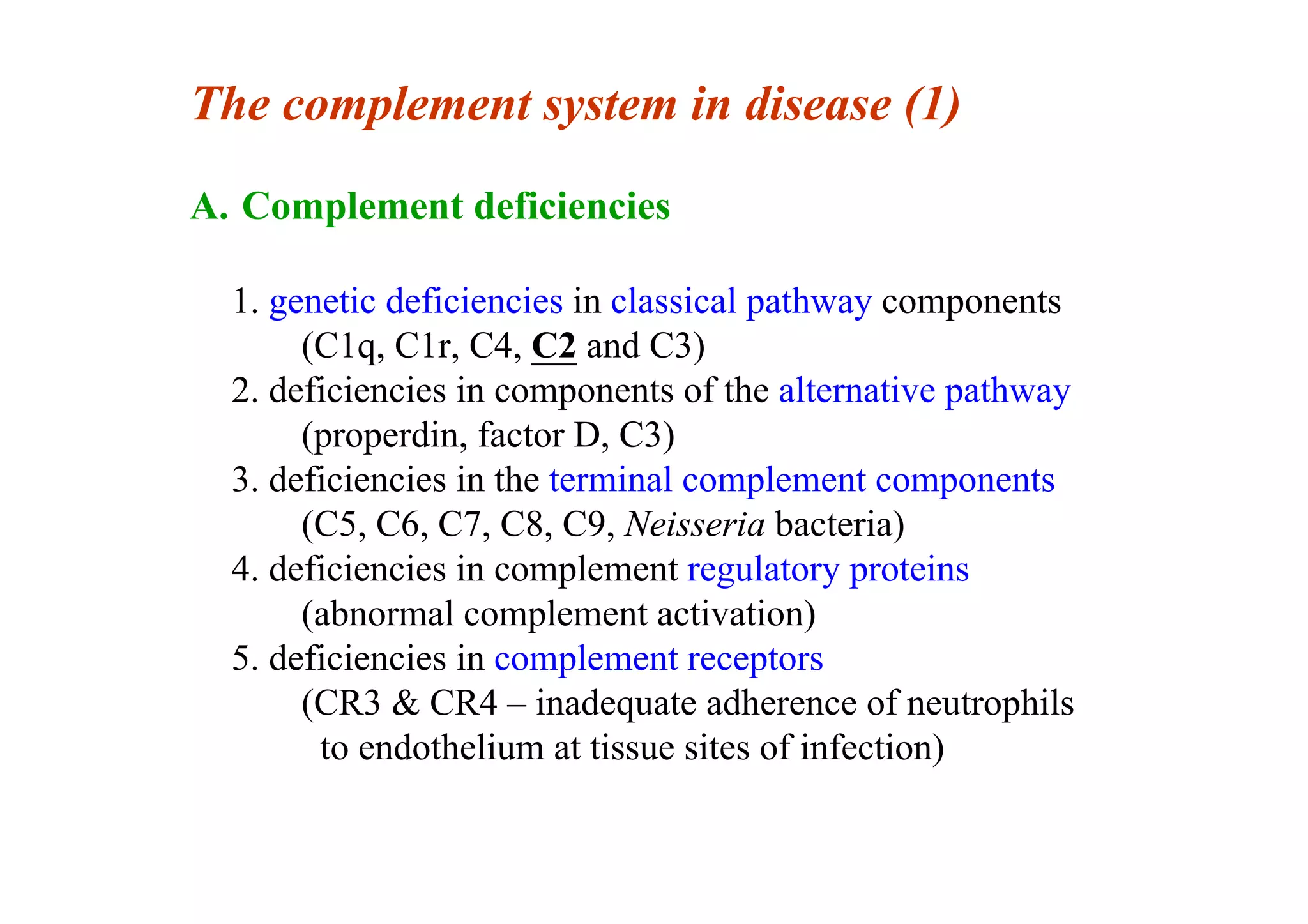 The complement system in disease (1)
A. Complement deficiencies
1. genetic deficiencies in classical pathway components
(C1q, C1r, C4, C2 and C3)
2. deficiencies in components of the alternative pathway
(properdin, factor D, C3)
3. deficiencies in the terminal complement components
(C5, C6, C7, C8, C9, Neisseria bacteria)
4. deficiencies in complement regulatory proteins
(abnormal complement activation)
5. deficiencies in complement receptors
(CR3 & CR4 – inadequate adherence of neutrophils
to endothelium at tissue sites of infection)
 