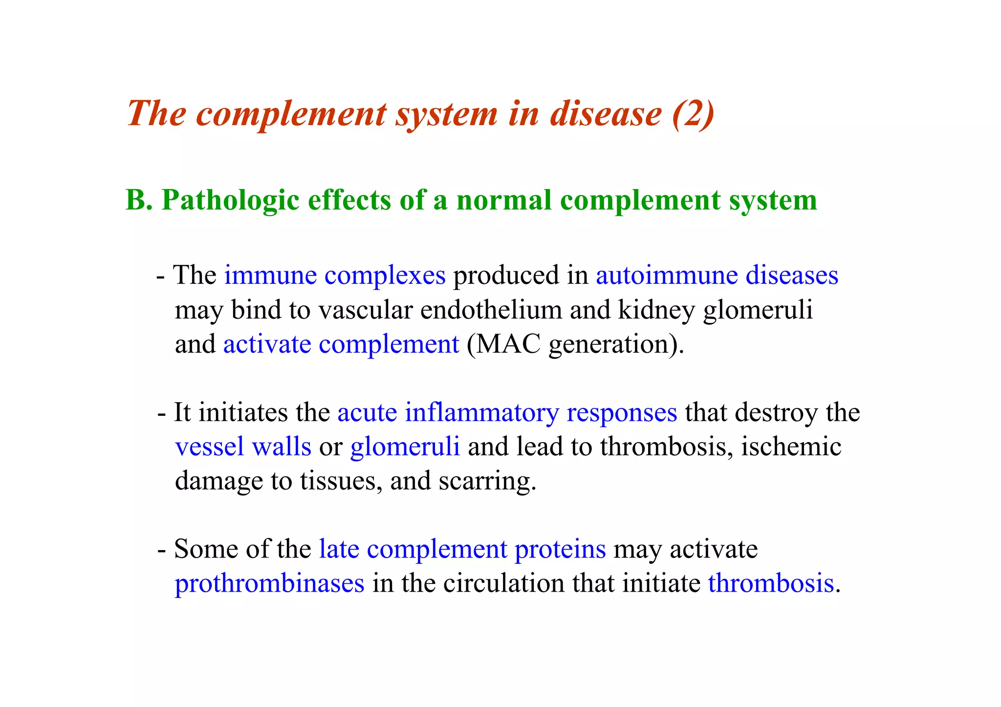 The complement system in disease (2)
B. Pathologic effects of a normal complement system
- The immune complexes produced in autoimmune diseases
may bind to vascular endothelium and kidney glomeruli
and activate complement (MAC generation).
- It initiates the acute inflammatory responses that destroy the
vessel walls or glomeruli and lead to thrombosis, ischemic
damage to tissues, and scarring.
- Some of the late complement proteins may activate
prothrombinases in the circulation that initiate thrombosis.
 