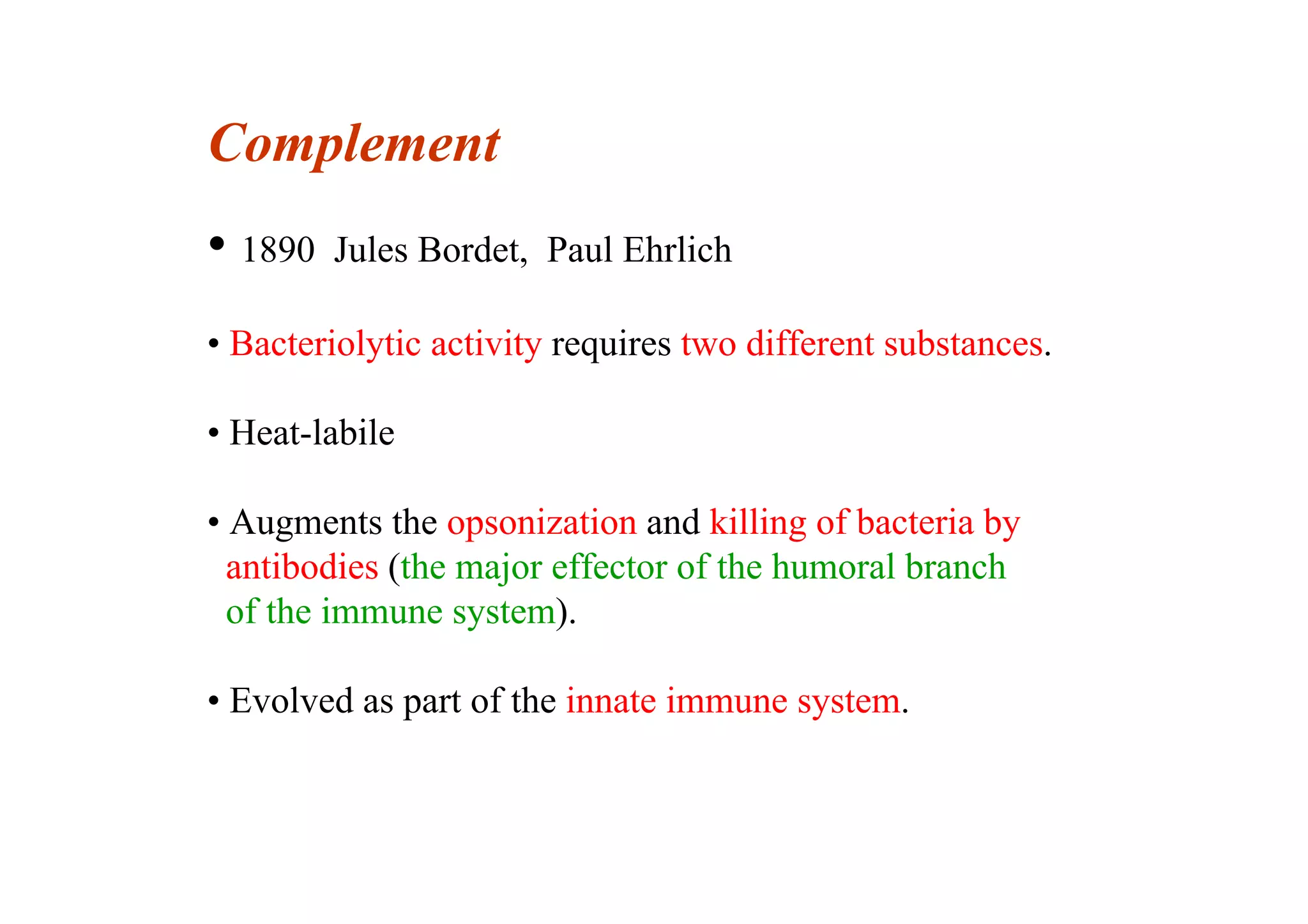Complement
• 1890 Jules Bordet, Paul Ehrlich
• Bacteriolytic activity requires two different substances.
• Heat-labile
• Augments the opsonization and killing of bacteria by
antibodies (the major effector of the humoral branch
of the immune system).
• Evolved as part of the innate immune system.
 