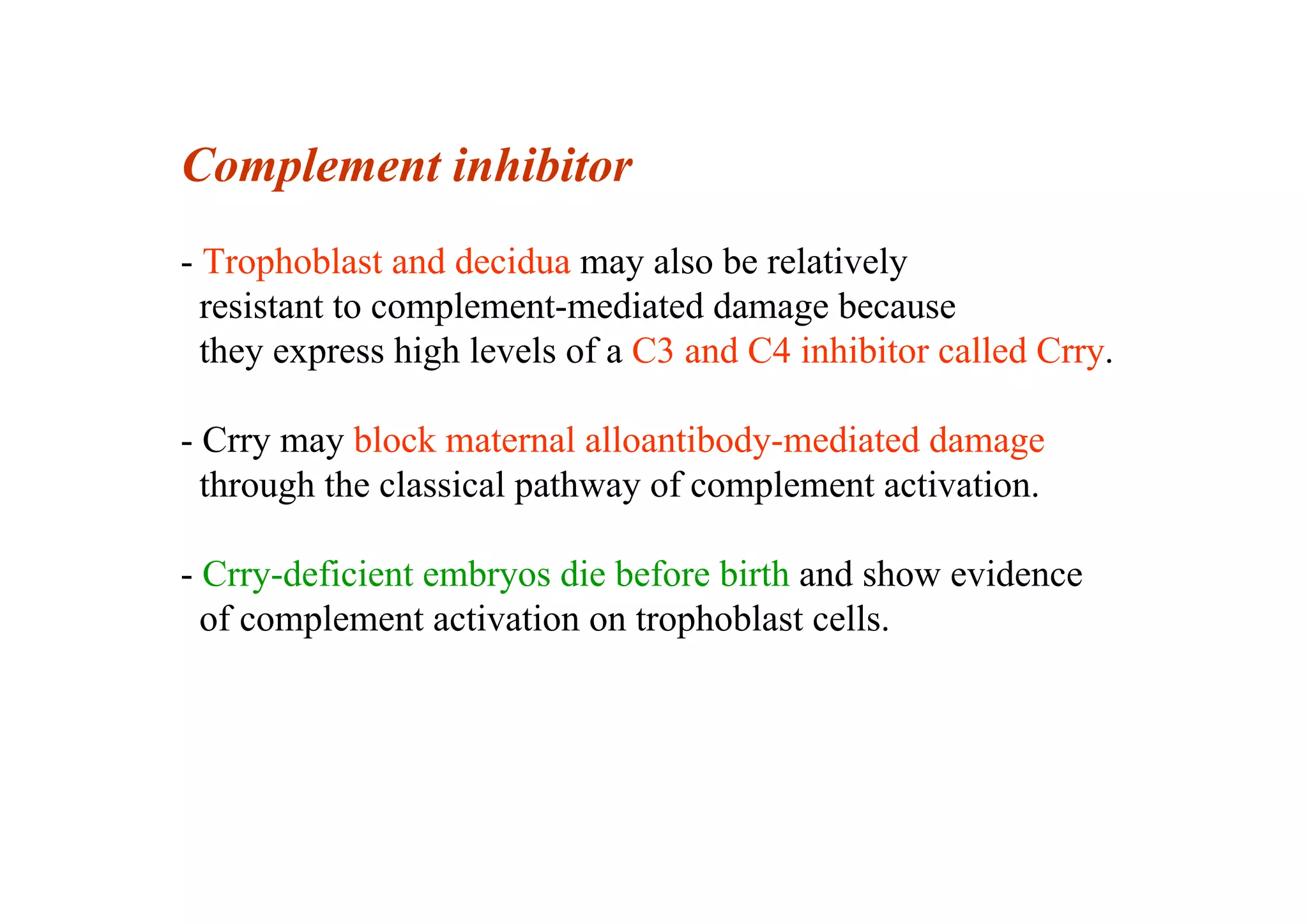 Complement inhibitor
- Trophoblast and decidua may also be relatively
resistant to complement-mediated damage because
they express high levels of a C3 and C4 inhibitor called Crry.
- Crry may block maternal alloantibody-mediated damage
through the classical pathway of complement activation.
- Crry-deficient embryos die before birth and show evidence
of complement activation on trophoblast cells.
 