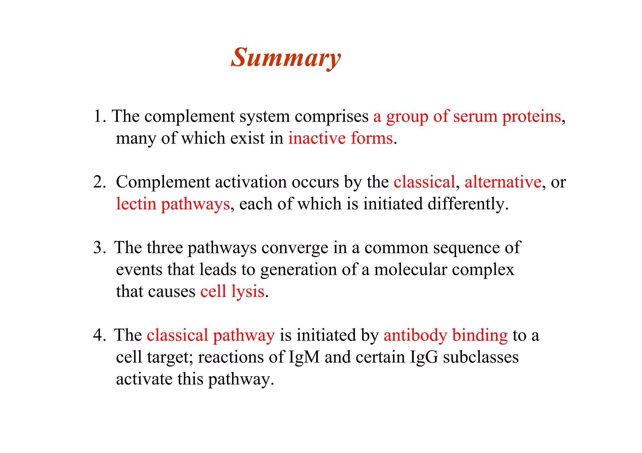 Summary
1. The complement system comprises a group of serum proteins,
many of which exist in inactive forms.
2. Complement activation occurs by the classical, alternative, or
lectin pathways, each of which is initiated differently.
3. The three pathways converge in a common sequence of
events that leads to generation of a molecular complex
that causes cell lysis.
4. The classical pathway is initiated by antibody binding to a
cell target; reactions of IgM and certain IgG subclasses
activate this pathway.
 